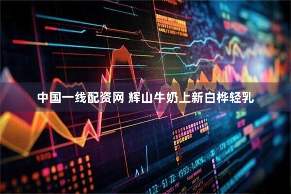 中国一线配资网 辉山牛奶上新白桦轻乳