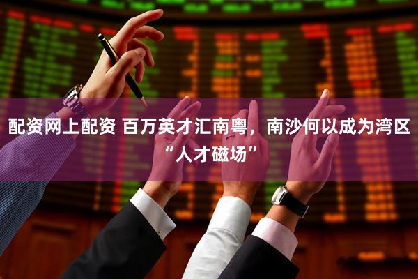 配资网上配资 百万英才汇南粤，南沙何以成为湾区“人才磁场”