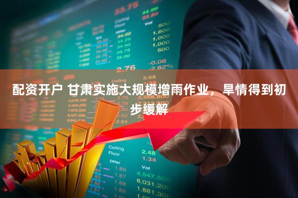 配资开户 甘肃实施大规模增雨作业，旱情得到初步缓解