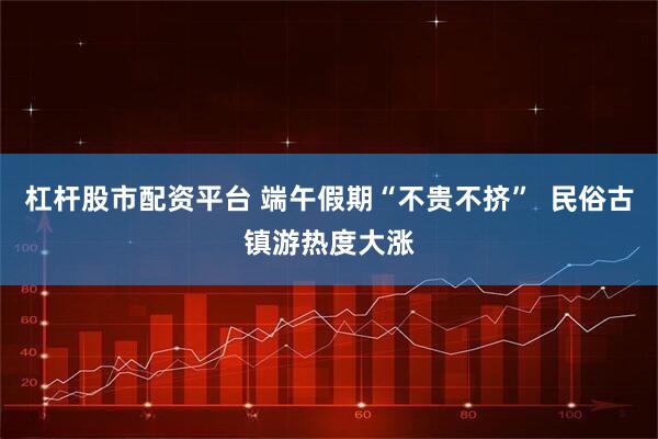 杠杆股市配资平台 端午假期“不贵不挤”  民俗古镇游热度大涨