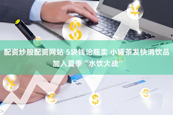 配资炒股配资网站 5块钱论瓶卖 小罐茶发快消饮品 加入夏季“水饮大战”