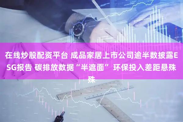 在线炒股配资平台 成品家居上市公司逾半数披露ESG报告 碳排放数据“半遮面” 环保投入差距悬殊