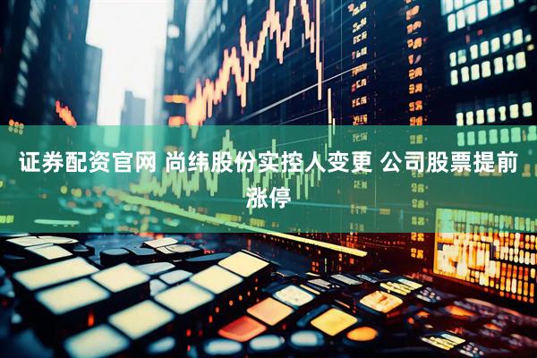 证券配资官网 尚纬股份实控人变更 公司股票提前涨停
