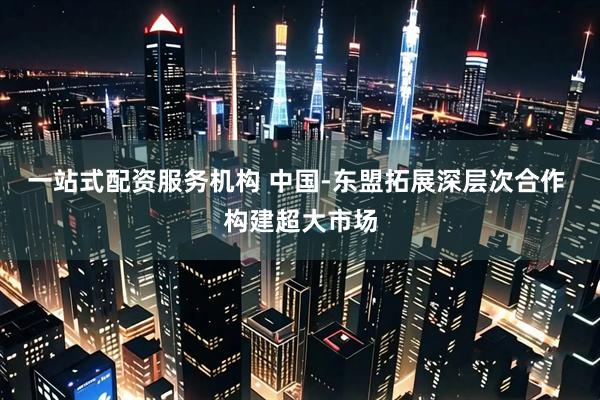一站式配资服务机构 中国-东盟拓展深层次合作 构建超大市场