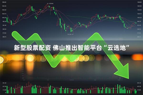 新型股票配资 佛山推出智能平台“云选地”