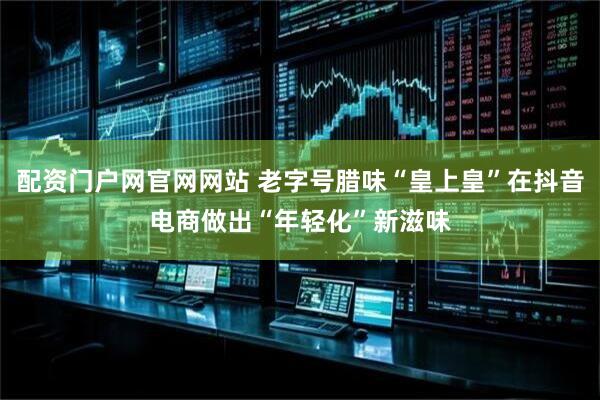 配资门户网官网网站 老字号腊味“皇上皇”在抖音电商做出“年轻化”新滋味