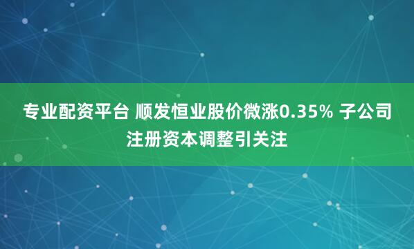 专业配资平台 顺发恒业股价微涨0.35% 子公司注册资本调整引关注