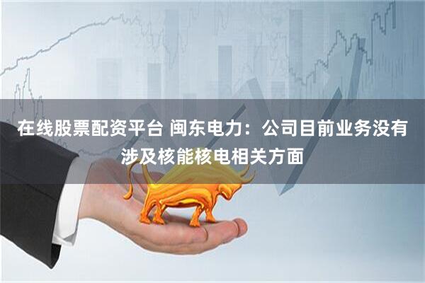 在线股票配资平台 闽东电力：公司目前业务没有涉及核能核电相关方面