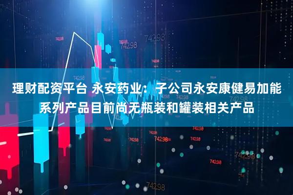 理财配资平台 永安药业：子公司永安康健易加能系列产品目前尚无瓶装和罐装相关产品