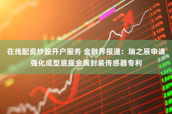 在线配资炒股开户服务 金融界报道：瑞之辰申请强化成型底座金属封装传感器专利