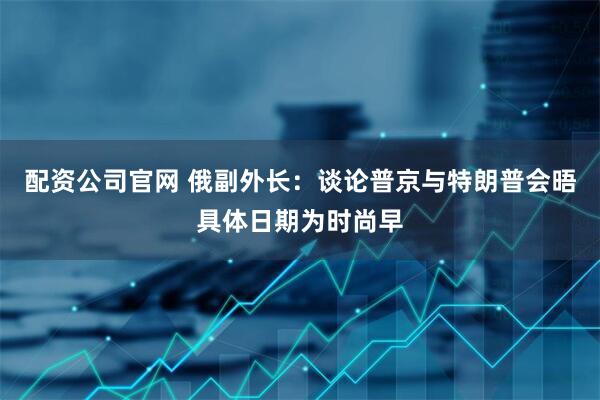 配资公司官网 俄副外长：谈论普京与特朗普会晤具体日期为时尚早