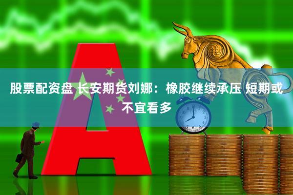 股票配资盘 长安期货刘娜：橡胶继续承压 短期或不宜看多