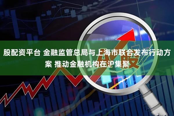 股配资平台 金融监管总局与上海市联合发布行动方案 推动金融机构在沪集聚