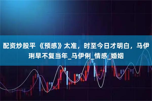 配资炒股平 《预感》太准，时至今日才明白，马伊琍早不复当年_马伊俐_情感_婚姻